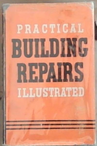 Practical Building Repairs Illustrated: An Authoritative and practical guide to the beat methods and materials employed in the repair decoration and maintenance of buildings