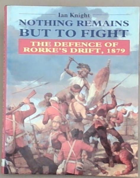 Nothing Remains but to Fight: The Defence of Rorke's Drift, 1879